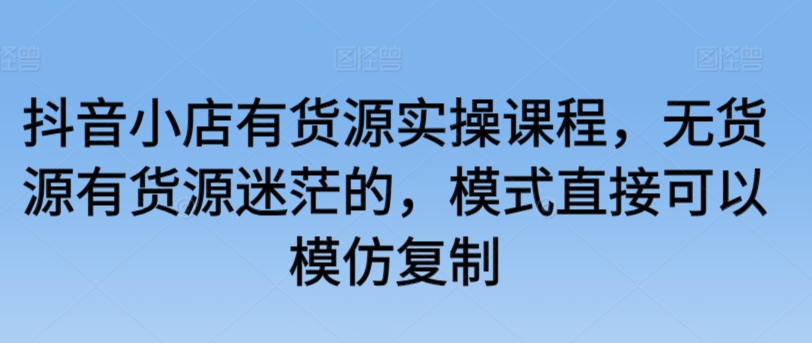 抖音小店有货源实操课程，无货源有货源迷茫的，模式直接可以模仿复制 - IT日志资源网-IT日志资源网