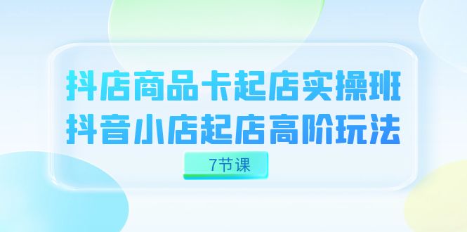 抖店-商品卡起店实战班，抖音小店起店高阶玩法（7节课） - IT日志资源网-IT日志资源网