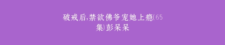 破戒后，禁欲佛爷宠她上瘾（65集）彭呆呆