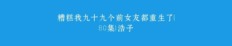 糟糕我九十九个前女友都重生了（80集）浩子