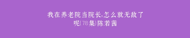 我在养老院当院长，怎么就无敌了呢（78集）陈若茜