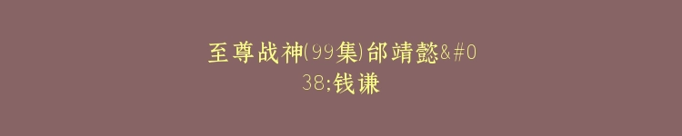 至尊战神（99集）邰靖懿&钱谦