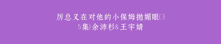厉总又在对他的小保姆抛媚眼（35集）余沛杉＆王宇婧
